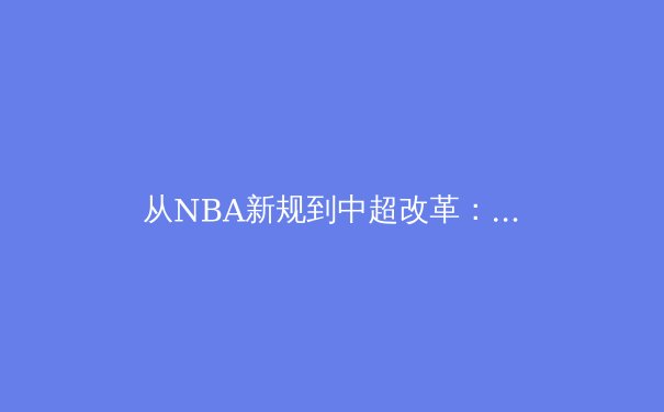 从NBA新规到中超改革：职业体育赛制变革背后的商业逻辑与竞技哲学