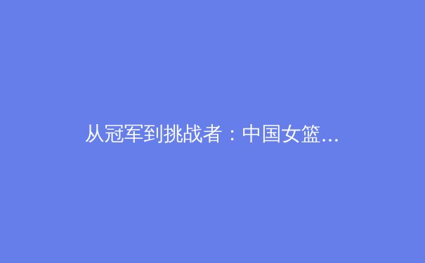 从冠军到挑战者：中国女篮巴黎周期新老交替的阵痛与希望 - 2