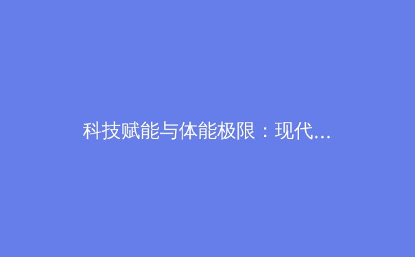 科技赋能与体能极限：现代体育竞技的变革与挑战